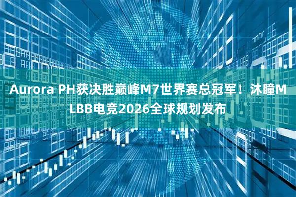 Aurora PH获决胜巅峰M7世界赛总冠军！沐瞳MLBB电竞2026全球规划发布