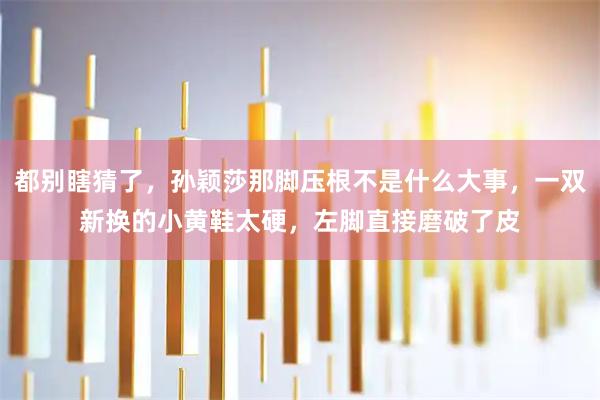 都别瞎猜了，孙颖莎那脚压根不是什么大事，一双新换的小黄鞋太硬，左脚直接磨破了皮