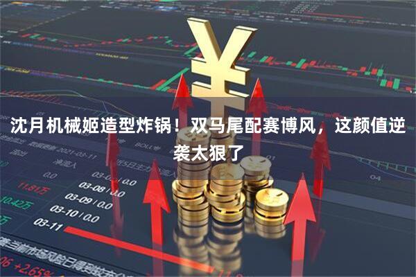 沈月机械姬造型炸锅！双马尾配赛博风，这颜值逆袭太狠了