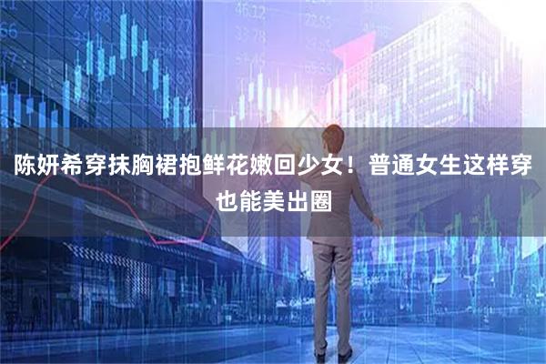 陈妍希穿抹胸裙抱鲜花嫩回少女!普通女生这样穿也能美出圈