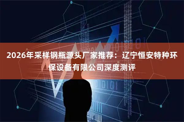 2026年采样钢瓶源头厂家推荐：辽宁恒安特种环保设备有限公司深度测评