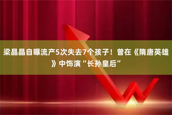 梁晶晶自曝流产5次失去7个孩子！曾在《隋唐英雄》中饰演“长孙皇后”