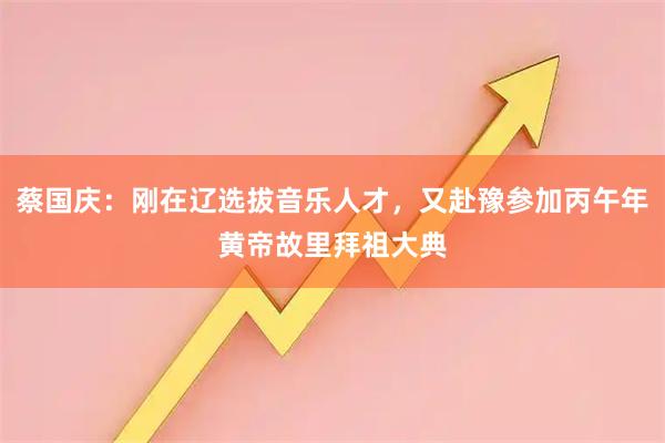 蔡国庆：刚在辽选拔音乐人才，又赴豫参加丙午年黄帝故里拜祖大典