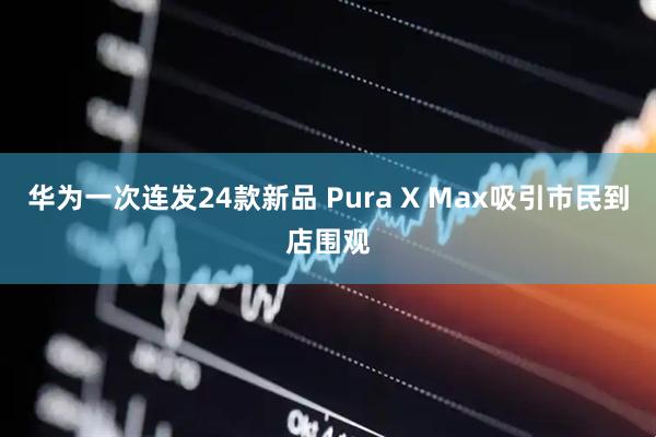 华为一次连发24款新品 Pura X Max吸引市民到店围观