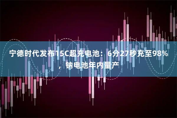 宁德时代发布15C超充电池：6分27秒充至98%，钠电池年内量产