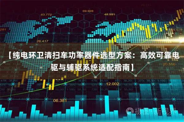 【纯电环卫清扫车功率器件选型方案：高效可靠电驱与辅驱系统适配指南】