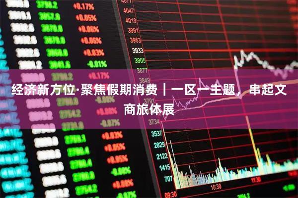 经济新方位·聚焦假期消费｜一区一主题，串起文商旅体展